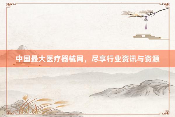 中国最大医疗器械网，尽享行业资讯与资源